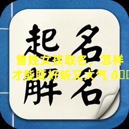 曾姓女孩取名，怎样才能既好听又大气 🐒